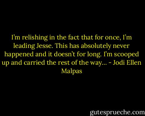 I’m relishing in the fact that for once, I’m leading Jesse. This has absolutely never happened and it doesn’t for long. I’m scooped up and carried the rest of the way… - Jodi Ellen Malpas