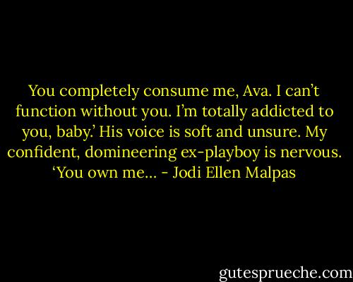 You completely consume me, Ava. I can’t function without you. I’m totally addicted to you, baby.’ His voice is soft and unsure. My confident, domineering ex-playboy is nervous. ‘You own me… - Jodi Ellen Malpas