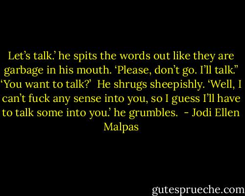 Let’s talk.’ he spits the words out like they are garbage in his mouth. ‘Please, don’t go. I’ll talk.”<br />‘You want to talk?’ <br />He shrugs sheepishly. ‘Well, I can’t fuck any sense into you, so I guess I’ll have to talk some into you.’ he grumbles.  - Jodi Ellen Malpas