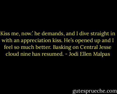 Kiss me, now.’ he demands, and I dive straight in with an appreciation kiss. He’s opened up and I feel so much better. Basking on Central Jesse cloud nine has resumed. - Jodi Ellen Malpas