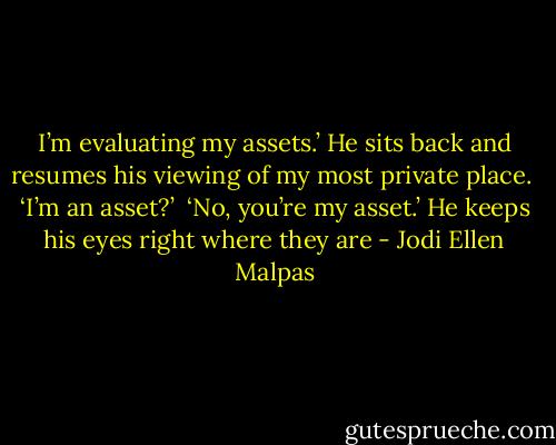 I’m evaluating my assets.’ He sits back and resumes his viewing of my most private place. <br />‘I’m an asset?’ <br />‘No, you’re my asset.’ He keeps his eyes right where they are - Jodi Ellen Malpas