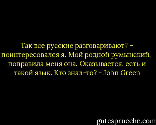 Так все русские разговаривают? – поинтересовался я.<br />Мой родной румынский,  поправила меня она.<br />Оказывается, есть и такой язык. Кто знал-то? - John Green