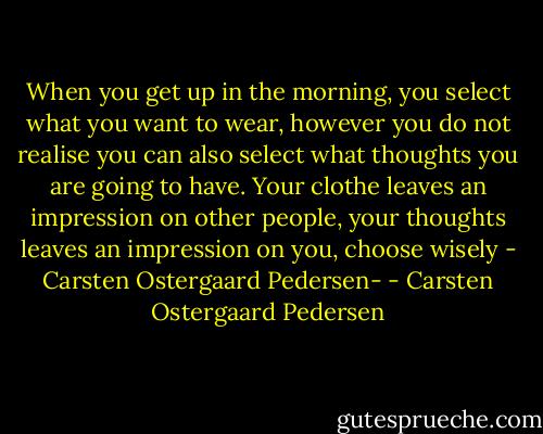 When you get up in the morning, you select what you want to wear, however you do not realise you can also select what thoughts you are going to have. Your clothe leaves an impression on other people, your thoughts leaves an impression on you, choose wisely - Carsten Ostergaard Pedersen- - Carsten Ostergaard Pedersen