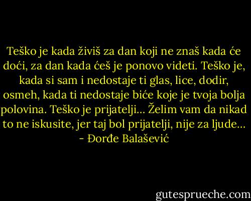 Teško je kada živiš za dan koji ne znaš kada će doći, za dan kada ćeš je ponovo videti.<br />Teško je, kada si sam i nedostaje ti glas, lice, dodir, osmeh,<br />kada ti nedostaje biće koje je tvoja bolja polovina. Teško je prijatelji…<br />Želim vam da nikad to ne iskusite, jer taj bol prijatelji, nije za ljude… - Đorđe Balašević