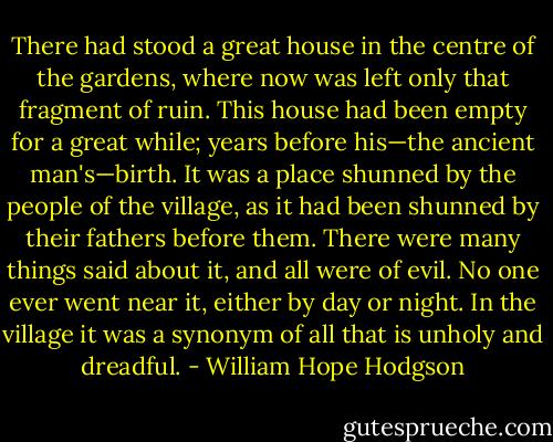 There had stood a great house in the centre of the gardens, where now was left only that fragment of ruin. This house had been empty for a great while; years before his—the ancient man's—birth. It was a place shunned by the people of the village, as it had been shunned by their fathers before them. There were many things said about it, and all were of evil. No one ever went near it, either by day or night. In the village it was a synonym of all that is unholy and dreadful. - William Hope Hodgson