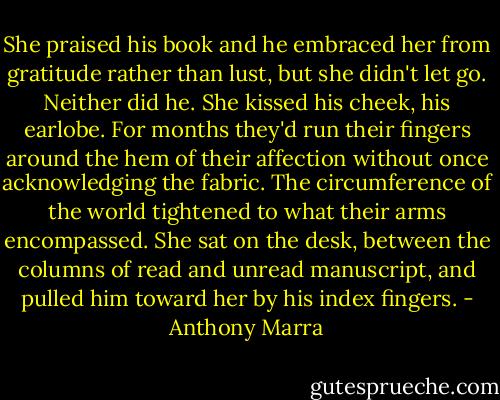 She praised his book and he embraced her from gratitude rather than lust, but she didn't let go. Neither did he. She kissed his cheek, his earlobe. For months they'd run their fingers around the hem of their affection without once acknowledging the fabric. The circumference of the world tightened to what their arms encompassed. She sat on the desk, between the columns of read and unread manuscript, and pulled him toward her by his index fingers. - Anthony Marra