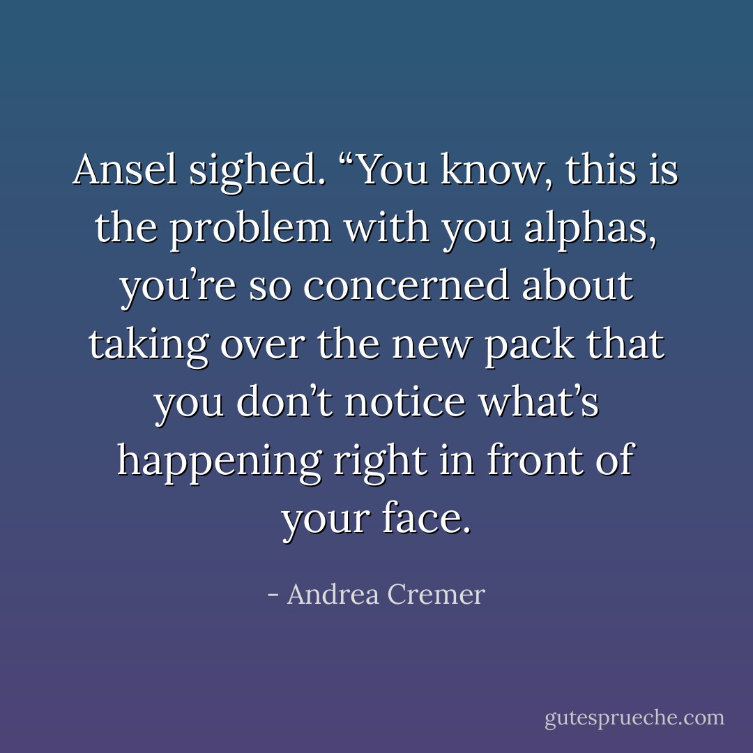 Ansel sighed. “You know, this is the problem with you alphas, you’re so concerned about taking over the new pack that you don’t notice what’s happening right in front of your face. - Andrea Cremer