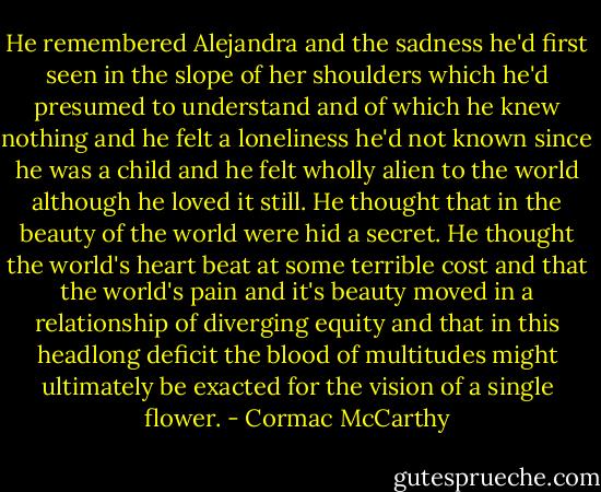 He remembered Alejandra and the sadness he'd first seen in the slope of her shoulders which he'd presumed to understand and of which he knew nothing and he felt a loneliness he'd not known since he was a child and he felt wholly alien to the world although he loved it still. He thought that in the beauty of the world were hid a secret. He thought the world's heart beat at some terrible cost and that the world's pain and it's beauty moved in a relationship of diverging equity and that in this headlong deficit the blood of multitudes might ultimately be exacted for the vision of a single flower. - Cormac McCarthy
