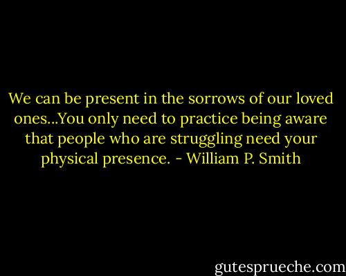 We can be present in the sorrows of our loved ones...You only need to practice being aware that people who are struggling need your physical presence. - William P. Smith