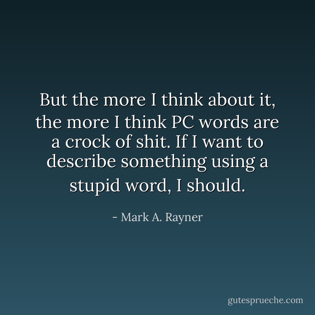 But the more I think about it, the more I think PC words are a crock of shit. If I want to describe something using a stupid word, I should. - Mark A. Rayner
