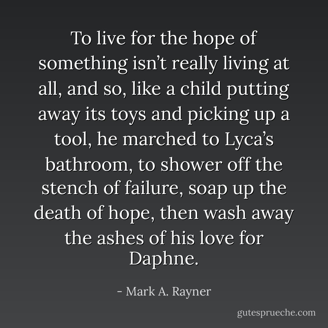 To live for the hope of something isn’t really living at all, and so, like a child putting away its toys and picking up a tool, he marched to Lyca’s bathroom, to shower off the stench of failure, soap up the death of hope, then wash away the ashes of his love for Daphne. - Mark A. Rayner