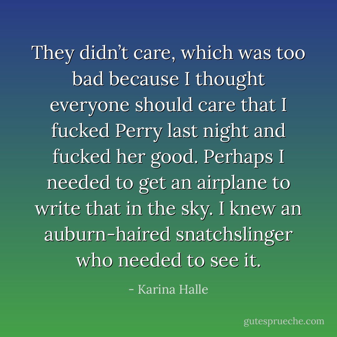 They didn’t care, which was too bad because I thought <i>everyone</i> should care that I fucked Perry last night and fucked her good. Perhaps I needed to get an airplane to write that in the sky. I knew an auburn-haired snatchslinger who needed to see it. - Karina Halle