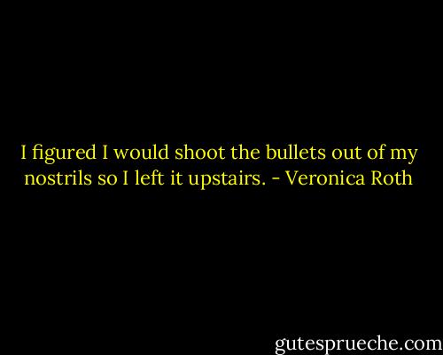 I figured I would shoot the bullets out of my nostrils so I left it upstairs. - Veronica Roth