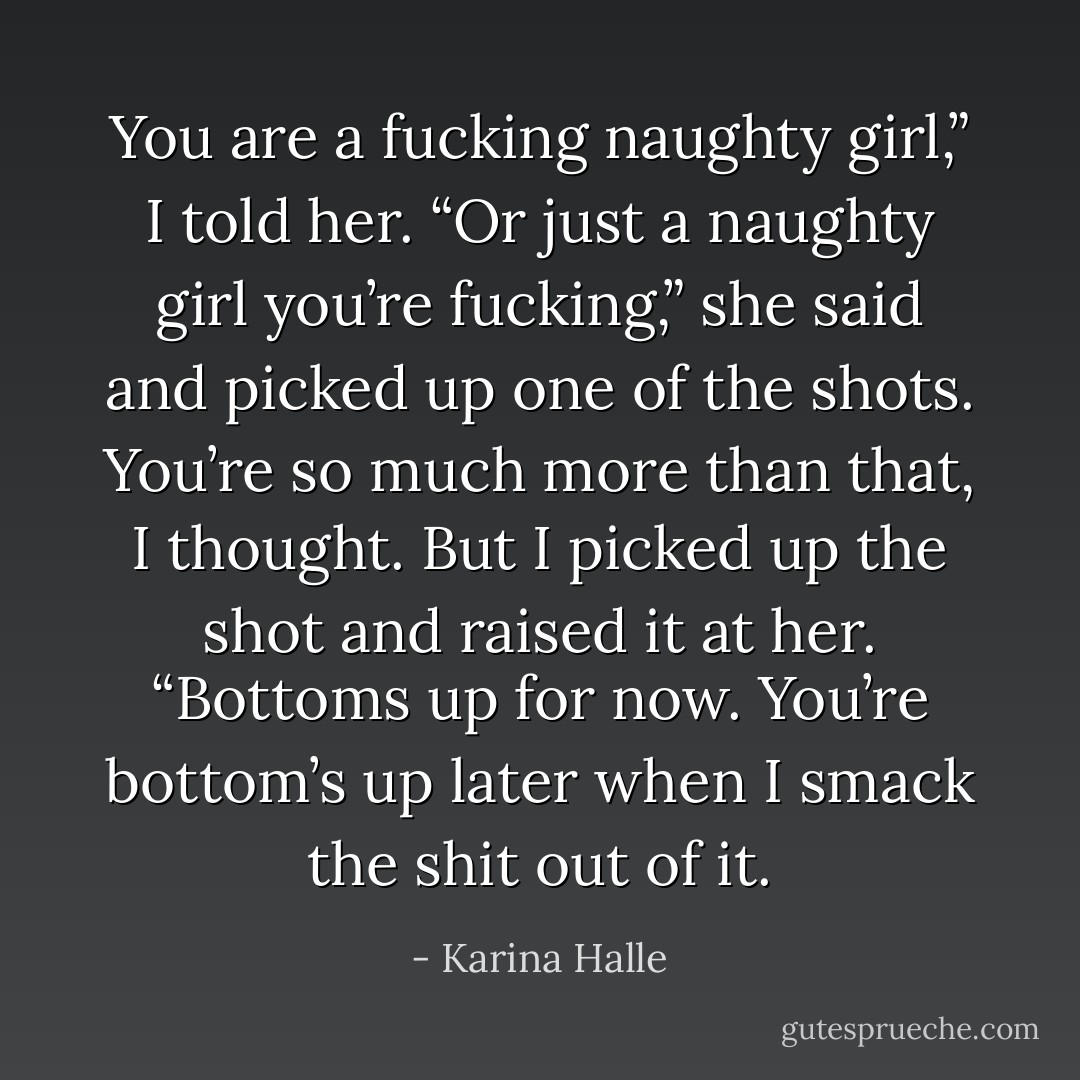 You are a fucking naughty girl,” I told her.<br />“Or just a naughty girl you’re fucking,” she said and picked up one of the shots.<br /><i>You’re so much more than that</i>, I thought. But I picked up the shot and raised it at her. “Bottoms up for now. You’re bottom’s up later when I smack the shit out of it. - Karina Halle
