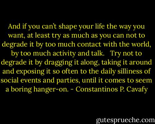 And if you can’t shape your life the way you want,<br />at least try as much as you can<br />not to degrade it<br />by too much contact with the world,<br />by too much activity and talk.<br /> <br />Try not to degrade it by dragging it along,<br />taking it around and exposing it so often<br />to the daily silliness<br />of social events and parties,<br />until it comes to seem a boring hanger-on. - Constantinos P. Cavafy