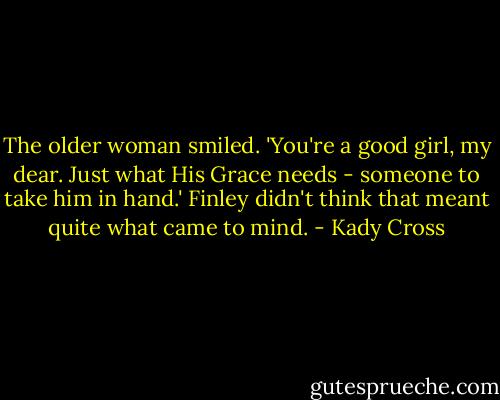 The older woman smiled. 'You're a good girl, my dear. Just what His Grace needs - someone to take him in hand.' Finley didn't think that meant quite what came to mind. - Kady Cross