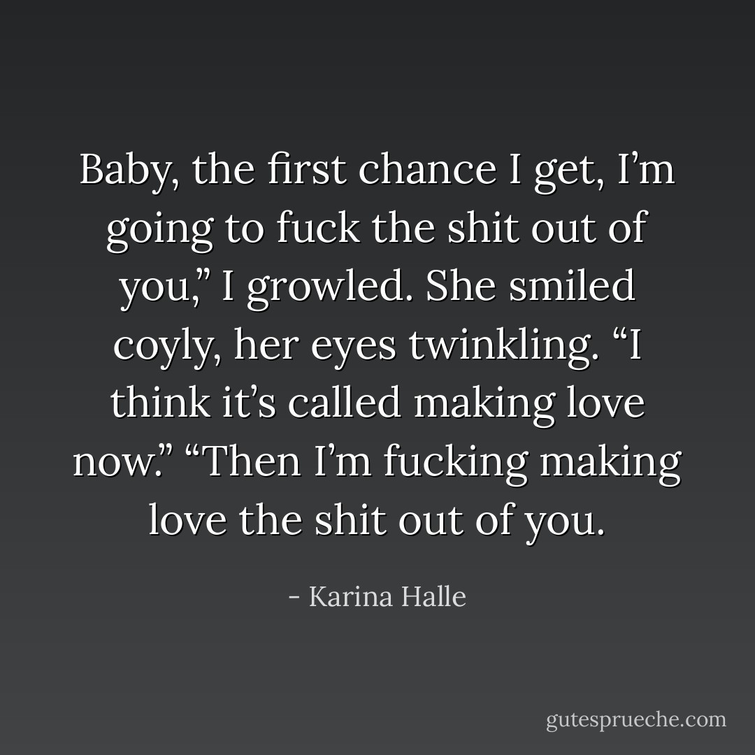 Baby, the first chance I get, I’m going to fuck the shit out of you,” I growled.<br />She smiled coyly, her eyes twinkling. “I think it’s called making love now.”<br />“Then I’m fucking making love the shit out of you. - Karina Halle