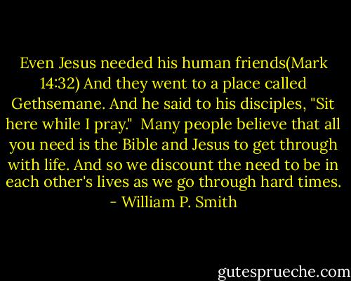 Even Jesus needed his human friends(Mark 14:32) And they went to a place called Gethsemane. And he said to his disciples, "Sit here while I pray."<br /><br />Many people believe that all you need is the Bible and Jesus to get through with life. And so we discount the need to be in each other's lives as we go through hard times. - William P. Smith