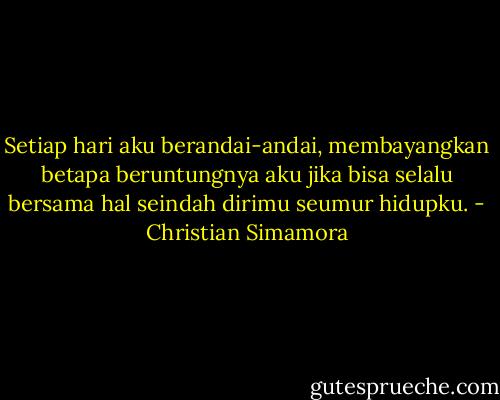 Setiap hari aku berandai-andai, membayangkan betapa beruntungnya aku jika bisa selalu bersama hal seindah dirimu seumur hidupku. - Christian Simamora