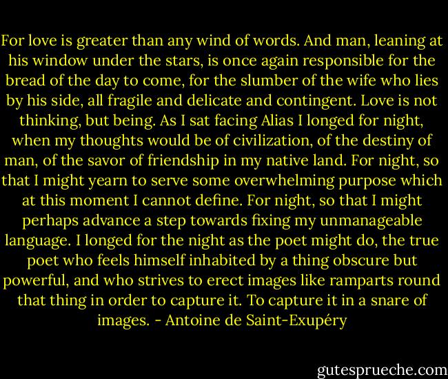 For love is greater than any wind of words. And man, leaning at his window under the stars, is once again responsible for the bread of the day to come, for the slumber of the wife who lies by his side, all fragile and delicate and contingent. Love is not thinking, but being. As I sat facing Alias I longed for night, when my thoughts would be of civilization, of the destiny of man, of the savor of friendship in my native land. For night, so that I might yearn to serve some overwhelming purpose which at this moment I cannot define. For night, so that I might perhaps advance a step towards fixing my unmanageable language. I longed for the night as the poet might do, the true poet who feels himself inhabited by a thing obscure but powerful, and who strives to erect images like ramparts round that thing in order to capture it. To capture it in a snare of images. - Antoine de Saint-Exupéry