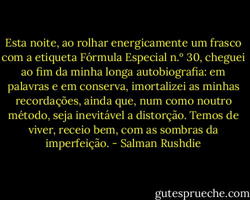 Esta noite, ao rolhar energicamente um frasco com a etiqueta Fórmula Especial n.º 30, cheguei ao fim da minha longa autobiografia: em palavras e em conserva, imortalizei as minhas recordações, ainda que, num como noutro método, seja inevitável a distorção. Temos de viver, receio bem, com as sombras da imperfeição. - Salman Rushdie