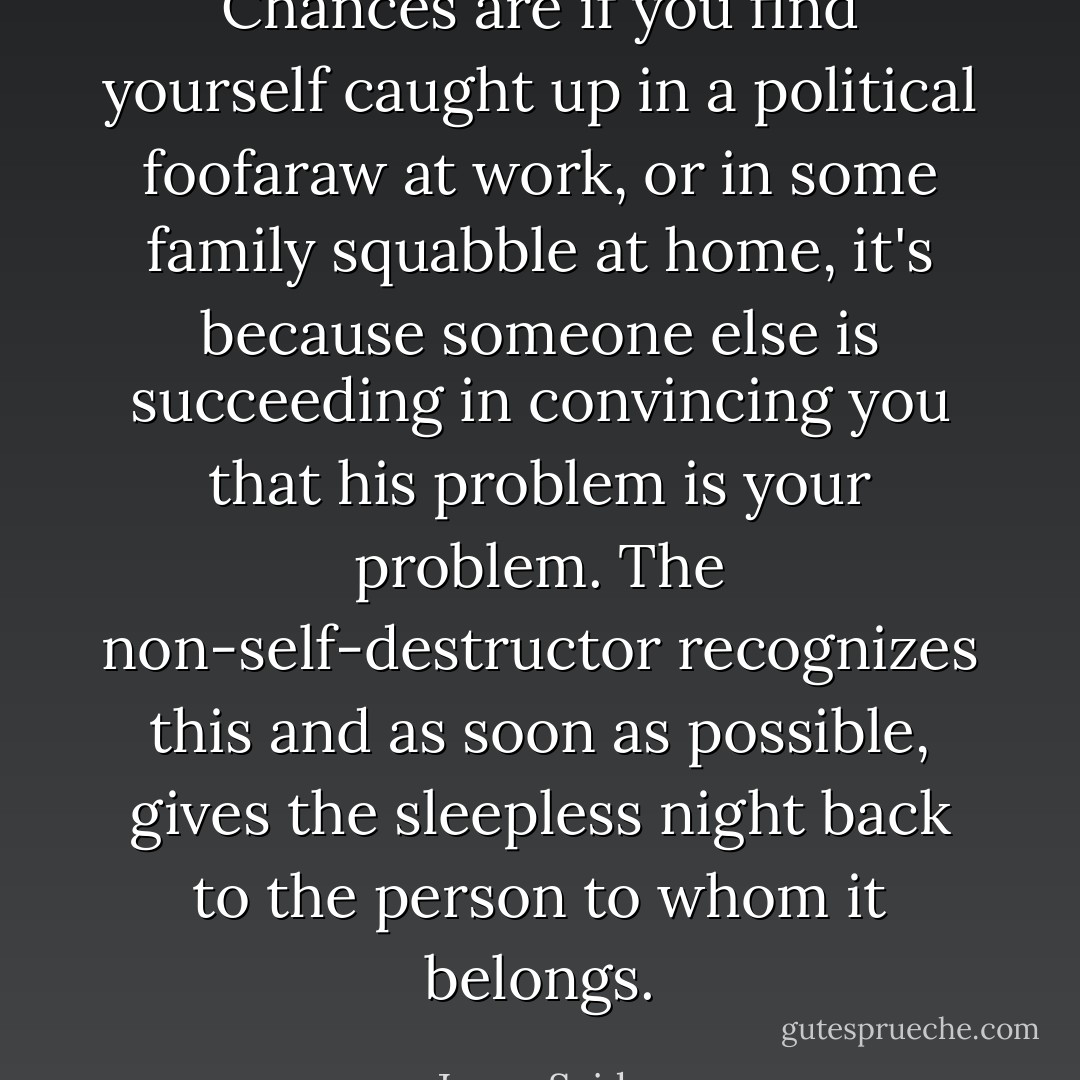 Chances are if you find yourself caught up in a political foofaraw at work, or in some family squabble at home, it's because someone else is succeeding in convincing you that his problem is your problem. The non-self-destructor recognizes this and as soon as possible, gives the sleepless night back to the person to whom it belongs. - Jason Seiden