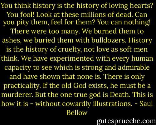 You think history is the history of loving hearts? You fool! Look at these millions of dead. Can you pity them, feel for them? You can nothing! There were too many. We burned them to ashes, we buried them with bulldozers. History is the history of cruelty, not love as soft men think. We have experimented with every human capacity to see which is strong and admirable and have shown that none is. There is only practicality. If the old God exists, he must be a murderer. But the one true god is Death. This is how it is - without cowardly illustrations. - Saul Bellow