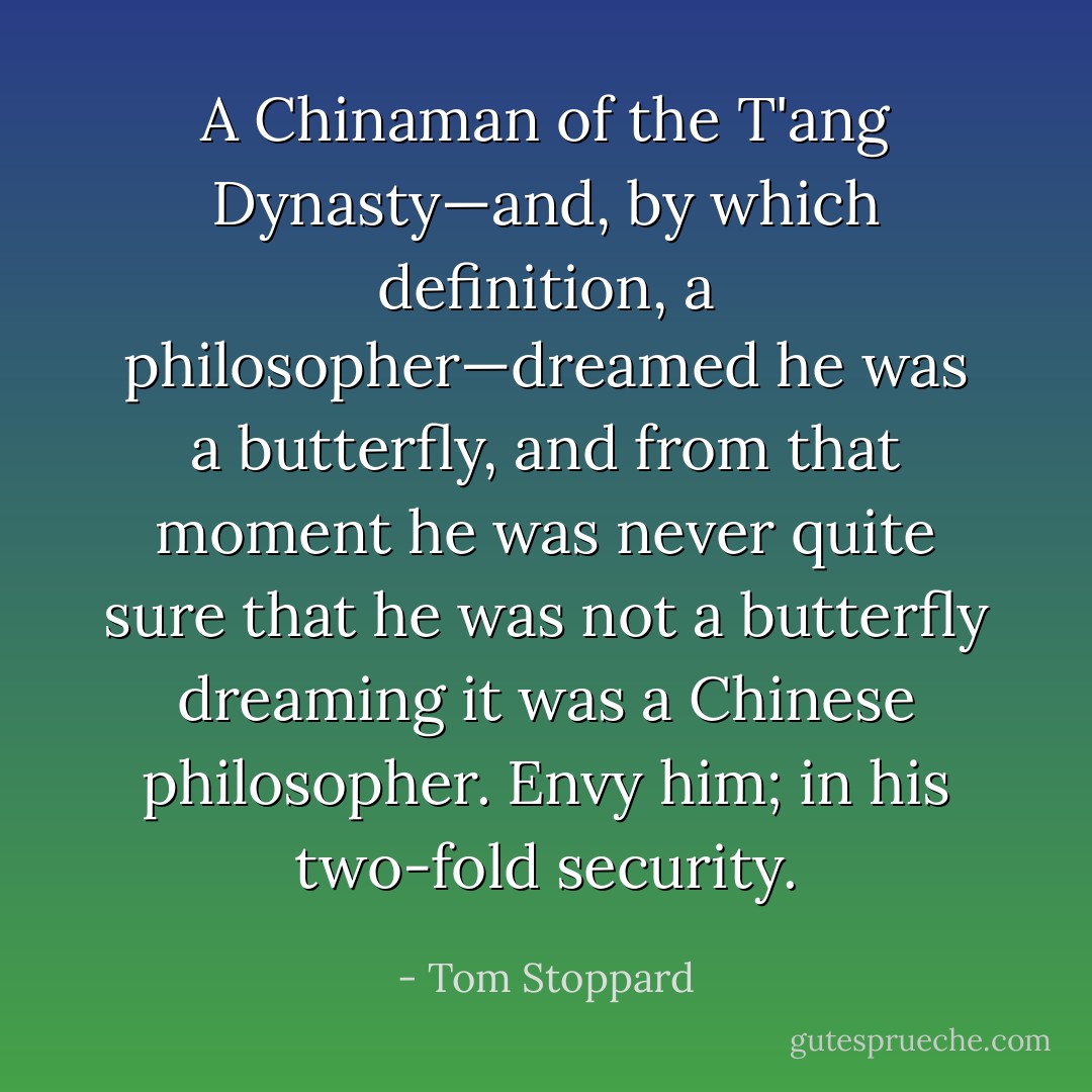 A Chinaman of the T'ang Dynasty—and, by which definition, a philosopher—dreamed he was a butterfly, and from that moment he was never quite sure that he was not a butterfly dreaming it was a Chinese philosopher. Envy him; in his two-fold security. - Tom Stoppard