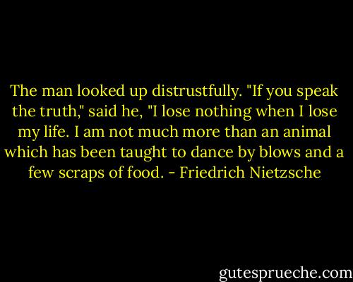 The man looked up distrustfully. "If you speak the truth," said he, "I lose nothing when I lose my life. I am not much more than an animal which has been taught to dance by blows and a few scraps of food. - Friedrich Nietzsche