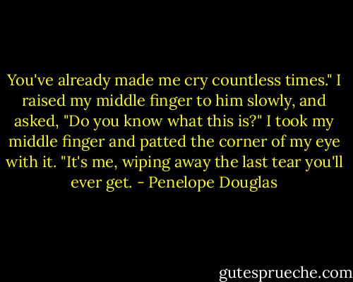 You've already made me cry countless times." I raised my middle finger to him slowly, and asked, "Do you know what this is?" I took my middle finger and patted the corner of my eye with it. "It's me, wiping away the last tear you'll ever get. - Penelope Douglas