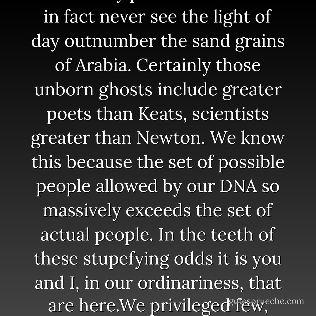 We are going to die, and that makes us the lucky ones. Most people are never going to die because they are never going to be born. The potential people who could have been here in my place but who will in fact never see the light of day outnumber the sand grains of Arabia. Certainly those unborn ghosts include greater poets than Keats, scientists greater than Newton. We know this because the set of possible people allowed by our DNA so massively exceeds the set of actual people. In the teeth of these stupefying odds it is you and I, in our ordinariness, that are here.We privileged few, who won the lottery of birth against all odds, how dare we whine at our inevitable return to that prior state from which the vast majority have never stirred? - Richard Dawkins