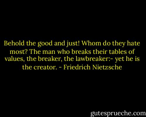 Behold the good and just! Whom do they hate most? The man who breaks their tables of values, the breaker, the lawbreaker:- yet he is the creator. - Friedrich Nietzsche