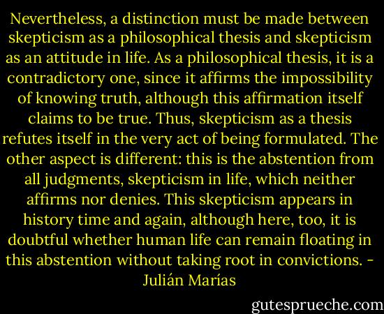 Nevertheless, a distinction must be made between skepticism as a philosophical thesis and skepticism as an attitude in life. As a philosophical thesis, it is a contradictory one, since it affirms the impossibility of knowing truth, although this affirmation itself claims to be true. Thus, skepticism as a thesis refutes itself in the very act of being formulated. The other aspect is different: this is the abstention from all judgments, skepticism in life, which neither affirms nor denies. This skepticism appears in history time and again, although here, too, it is doubtful whether human life can remain floating in this abstention without taking root in convictions. - Julián Marías