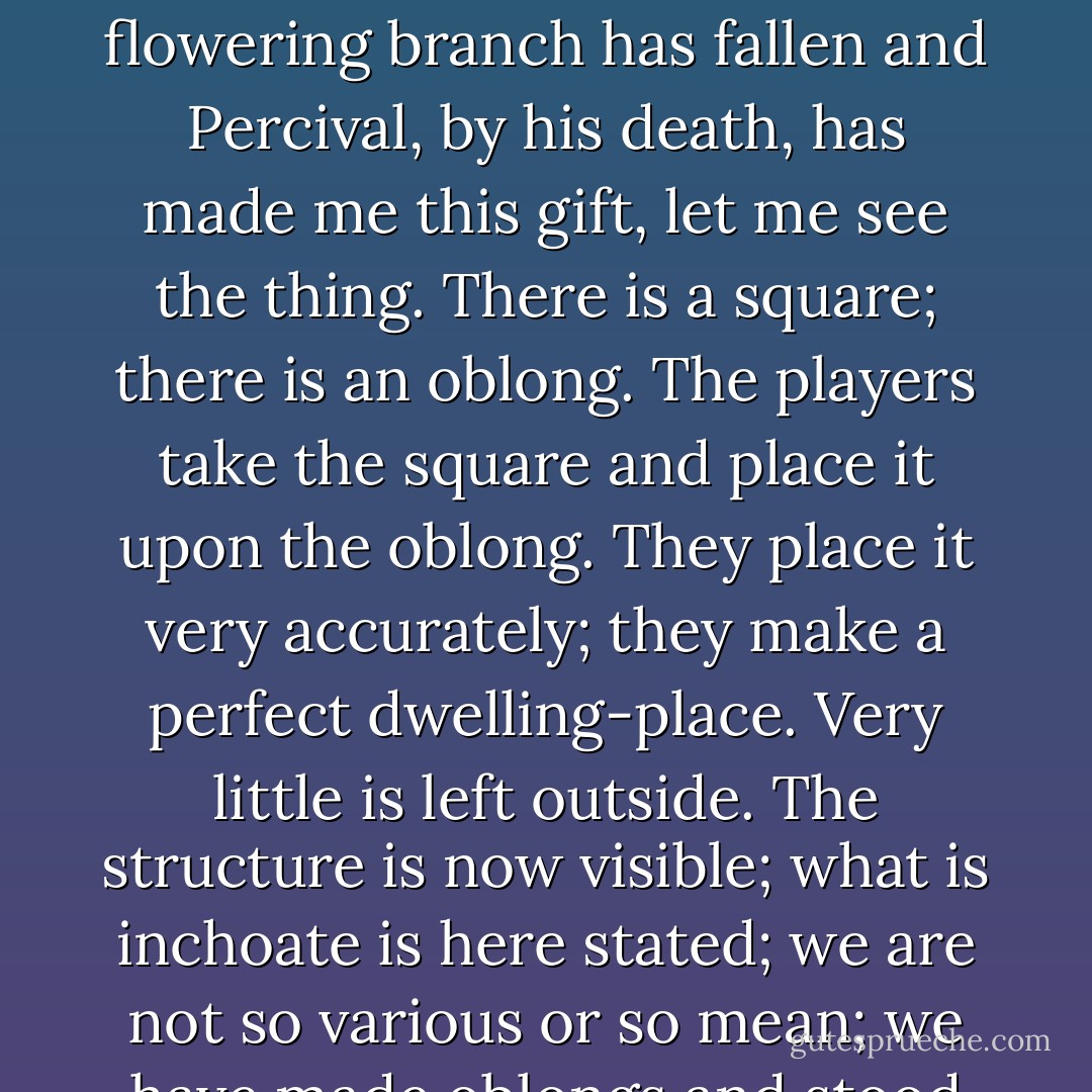 Like” and “like” and “like” — but what is the thing that lies beneath the semblance of the thing? Now that lightning has gashed the tree and the flowering branch has fallen and Percival, by his death, has made me this gift, let me see the thing. There is a square; there is an oblong. The players take the square and place it upon the oblong. They place it very accurately; they make a perfect dwelling-place. Very little is left outside. The structure is now visible; what is inchoate is here stated; we are not so various or so mean; we have made oblongs and stood them upon squares. This is our triumph; this is our consolation. - Virginia Woolf