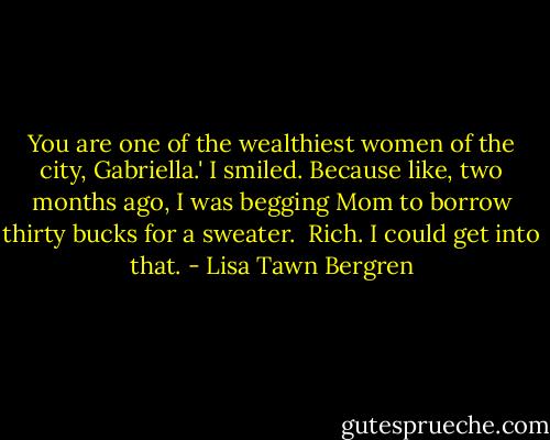 You are one of the wealthiest women of the city, Gabriella.'<br />I smiled. Because like, two months ago, I was begging Mom to borrow thirty bucks for a sweater. <br />Rich. I could get into that. - Lisa Tawn Bergren