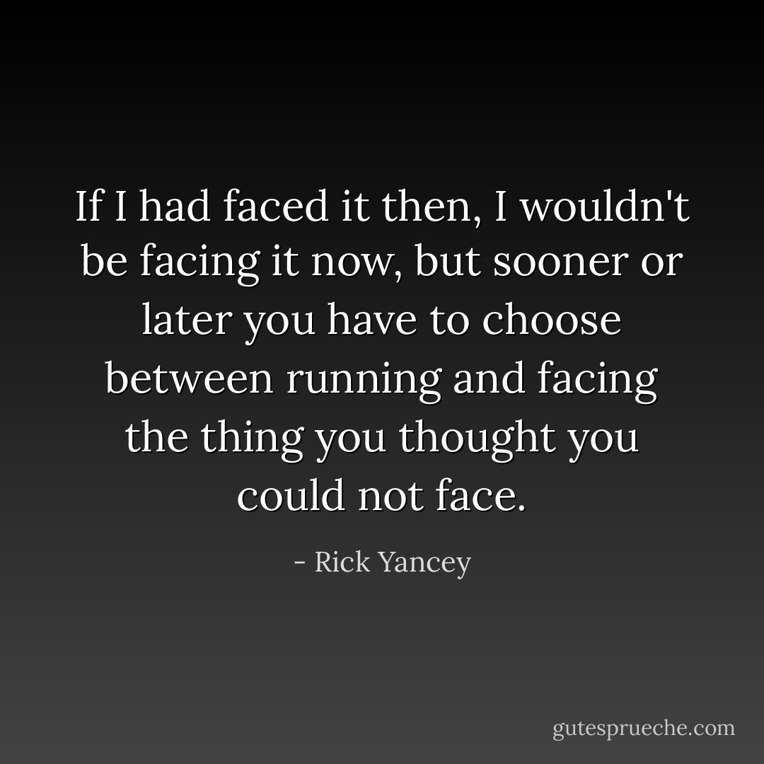 If I had faced it then, I wouldn't be facing it now, but sooner or later you have to choose between running and facing the thing you thought you could not face. - Rick Yancey