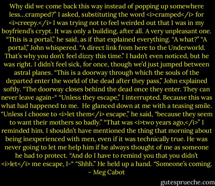 Why did we come back this way instead of popping up somewhere less…cramped?” I asked, substituting the word <i>cramped</i> for <i>creepy.</i> I was trying not to feel weirded out that I was in my boyfriend’s crypt. It was only a building, after all.<br />A very unpleasant one.<br />“This is a portal,” he said, as if that explained everything.<br />“A what?”<br />“A portal,” John whispered. “A direct link from here to the Underworld. That’s why you don’t feel dizzy this time.”<br />I hadn’t even noticed, but he was right. I didn’t feel sick, for once, though we’d just jumped between astral planes.<br />“This is a doorway through which the souls of the departed enter the world of the dead after they pass,” John explained softly. “The doorway closes behind the dead once they enter. They can never leave again-“<br />“Unless they escape,” I interrupted. Because this was what had happened to me. <br />He glanced down at me with a teasing smile. “Unless I choose to <i>let them</i> escape,” he said, “because they seem to want their mothers so badly.”<br />“That was <i>two years ago,</i>” I reminded him. I shouldn’t have mentioned the thing that morning about being inexperienced with men, even if it was technically true. He was never going to let me help him if he always thought of me as someone he had to protect. “And do I have to remind you that you didn’t <i>let</i> me escape, I-“<br />“Shhh.” He held up a hand. “Someone’s coming. - Meg Cabot