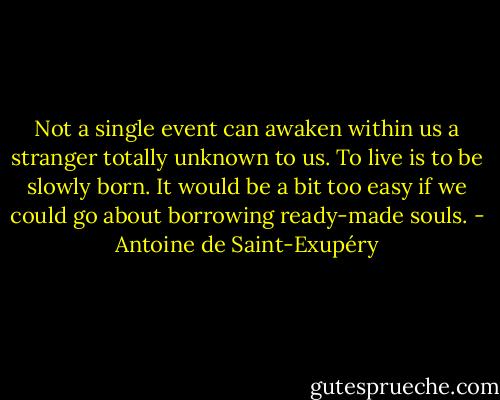 Not a single event can awaken within us a stranger totally unknown to us. To live is to be slowly born. It would be a bit too easy if we could go about borrowing ready-made souls. - Antoine de Saint-Exupéry