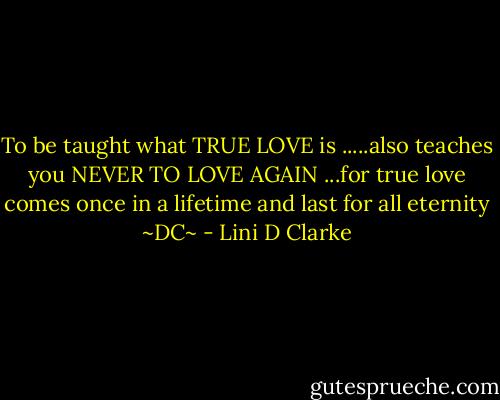 To be taught what TRUE LOVE is .....also teaches you NEVER TO LOVE AGAIN ...for true love comes once in a lifetime and last for all eternity ~DC~ - Lini D Clarke