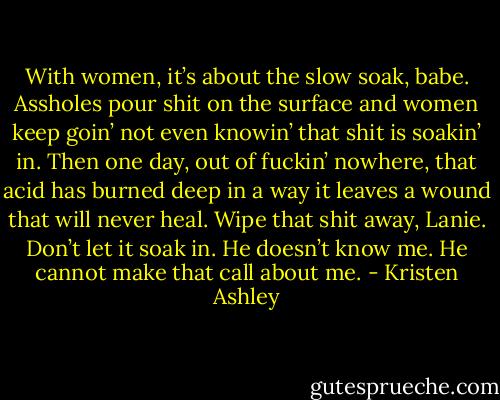 With women, it’s about the slow soak, babe. Assholes pour shit on the surface and women keep goin’ not even knowin’ that shit is soakin’ in. Then one day, out of fuckin’ nowhere, that acid has burned deep in a way it leaves a wound that will never heal. Wipe that shit away, Lanie. Don’t let it soak in. He doesn’t know me. He cannot make that call about me. - Kristen Ashley
