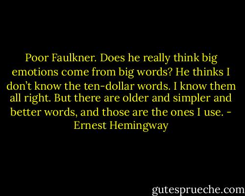 Poor Faulkner. Does he really think big emotions come from big words? He thinks I don’t know the ten-dollar words. I know them all right. But there are older and simpler and better words, and those are the ones I use. - Ernest Hemingway
