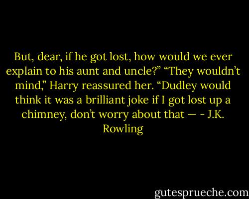 But, dear, if he got lost, how would we ever explain to his aunt and uncle?”<br />“They wouldn’t mind,” Harry reassured her. “Dudley would think it was a brilliant joke if I got lost up a chimney, don’t worry about that — - J.K. Rowling
