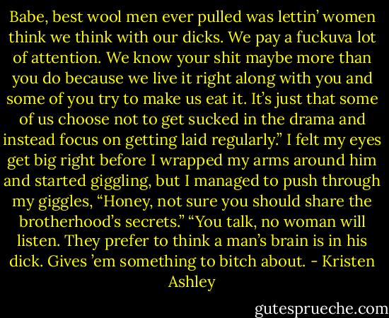 Babe, best wool men ever pulled was lettin’ women think we think with our dicks. We pay a fuckuva lot of attention. We know your shit maybe more than you do because we live it right along with you and some of you try to make us eat it. It’s just that some of us choose not to get sucked in the drama and instead focus on getting laid regularly.”<br />I felt my eyes get big right before I wrapped my arms around him and started giggling, but I managed to push through my giggles, “Honey, not sure you should share the brotherhood’s secrets.”<br />“You talk, no woman will listen. They prefer to think a man’s brain is in his dick. Gives ’em something to bitch about. - Kristen Ashley