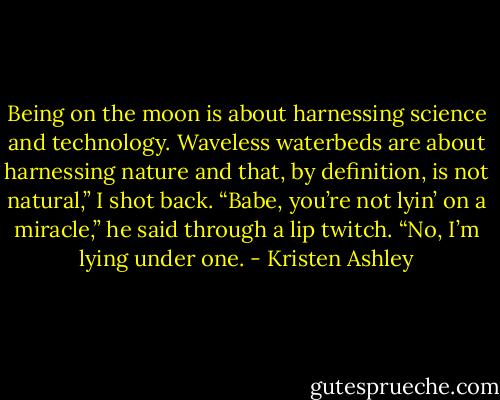 Being on the moon is about harnessing science and technology. Waveless waterbeds are about harnessing nature and that, by definition, is not natural,” I shot back.<br />“Babe, you’re not lyin’ on a miracle,” he said through a lip twitch.<br />“No, I’m lying under one. - Kristen Ashley