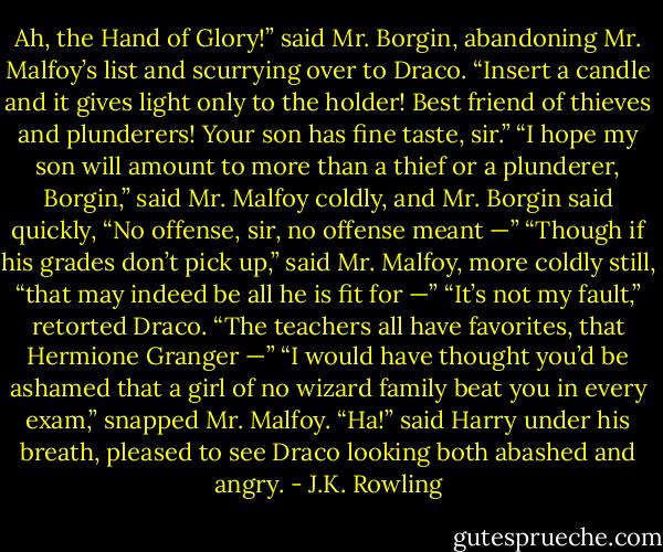 Ah, the Hand of Glory!” said Mr. Borgin, abandoning Mr. Malfoy’s list and scurrying over to Draco. “Insert a candle and it gives light only to the holder! Best friend of thieves and plunderers! Your son has fine taste, sir.” “I hope my son will amount to more than a thief or a plunderer, Borgin,” said Mr. Malfoy coldly, and Mr. Borgin said quickly, “No offense, sir, no offense meant —” “Though if his grades don’t pick up,” said Mr. Malfoy, more coldly still, “that may indeed be all he is fit for —” “It’s not my fault,” retorted Draco. “The teachers all have favorites, that Hermione Granger —” “I would have thought you’d be ashamed that a girl of no wizard family beat you in every exam,” snapped Mr. Malfoy. “Ha!” said Harry under his breath, pleased to see Draco looking both abashed and angry. - J.K. Rowling