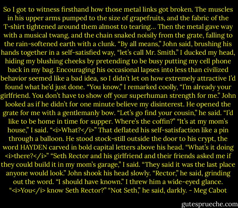 So I got to witness firsthand how those metal links got broken. The muscles in his upper arms pumped to the size of grapefruits, and the fabric of the T-shirt tightened around them almost to tearing…<br />Then the metal gave way with a musical twang, and the chain snaked noisily from the grate, falling to the rain-softened earth with a clunk.<br />“By all means,” John said, brushing his hands together in a self-satisfied way, “let’s call Mr. Smith.”<br />I ducked my head, hiding my blushing cheeks by pretending to be busy putting my cell phone back in my bag. Encouraging his occasional lapses into less than civilized behavior seemed like a bad idea, so I didn’t let on how extremely attractive I’d found what he’d just done.<br />“You know,” I remarked coolly, “I’m already your girlfriend. You don’t have to show off your superhuman strength for me.”<br />John looked as if he didn’t for one minute believe my disinterest. He opened the grate for me with a gentlemanly bow. “Let’s go find your cousin,” he said. “I’d like to be home in time for supper. Where’s the coffin?”<br />“It’s at my mom’s house,” I said.<br />“<i>What?</i>” That deflated his self-satisfaction like a pin through a balloon. He stood stock-still outside the door to his crypt, the word HAYDEN carved in bold capital letters above his head. “What’s it doing <i>there?</i>”<br />“Seth Rector and his girlfriend and their friends asked me if they could build it in my mom’s garage,” I said. “They said it was the last place anyone would look.”<br />John shook his head slowly. “Rector,” he said, grinding out the word. “I should have known.”<br />I threw him a wide-eyed glance. “<i>You</i> know Seth Rector?”<br />“Not Seth,” he said, darkly. - Meg Cabot