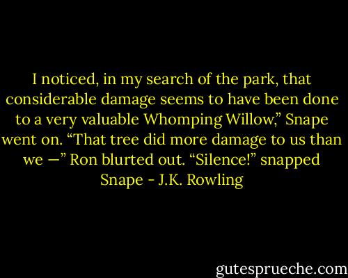 I noticed, in my search of the park, that considerable damage seems to have been done to a very valuable Whomping Willow,” Snape went on. “That tree did more damage to us than we —” Ron blurted out. “Silence!” snapped Snape - J.K. Rowling
