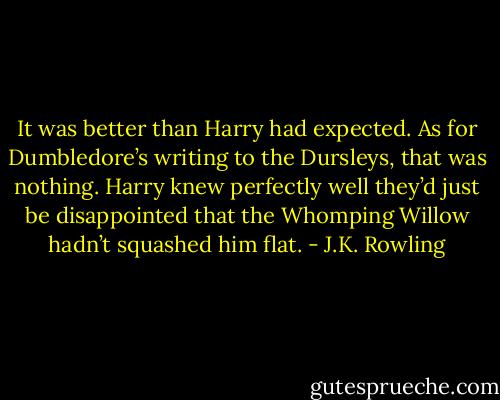 It was better than Harry had expected. As for Dumbledore’s writing to the Dursleys, that was nothing. Harry knew perfectly well they’d just be disappointed that the Whomping Willow hadn’t squashed him flat. - J.K. Rowling