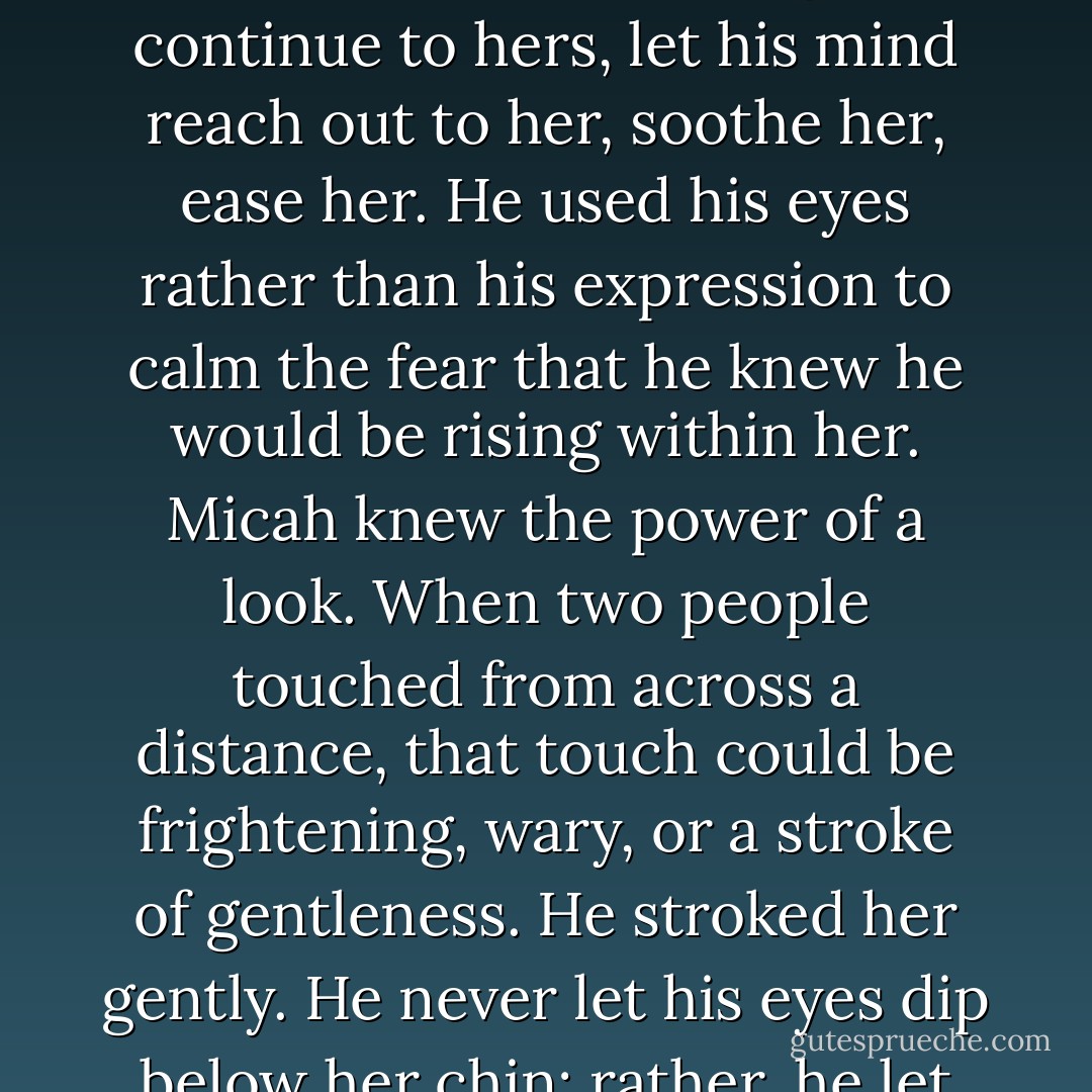She looked around the room, glanced over him and Micah waited.<br />Her Gaze passed him, then again. On the third pass she lingered as she continued to watch her, allowing his gaze to memorize those features just before her eyes met his.<br />A jolt od power flashed through him. Her ligth blue eyes flickered with interest, fear, then interest again, as though she wasn't certain which she should feel.<br />He let his gaze continue to hers, let his mind reach out to her, soothe her, ease her. He used his eyes rather than his expression to calm the fear that he knew he would be rising within her.<br />Micah knew the power of a look. When two people touched from across a distance, that touch could be frightening, wary, or a stroke of gentleness. He stroked her gently. He never let his eyes dip below her chin; rather, he let himself take in every nuance of expression, every shift of each facial motion, the flicker of her lashes, the shadows in her eyes, the tension in her small body.<br />She was like a little bird ready to fly. Poised at the edge of her seat.her body stiff and prepared to run.<br />Easy, little bird, he thought, letting his thoughts touch his gaze. There is no pain here; there is no fear. - Lora Leigh