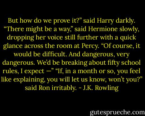 But how do we prove it?” said Harry darkly. “There might be a way,” said Hermione slowly, dropping her voice still further with a quick glance across the room at Percy. “Of course, it would be difficult. And dangerous, very dangerous. We’d be breaking about fifty school rules, I expect —” “If, in a month or so, you feel like explaining, you will let us know, won’t you?” said Ron irritably. - J.K. Rowling